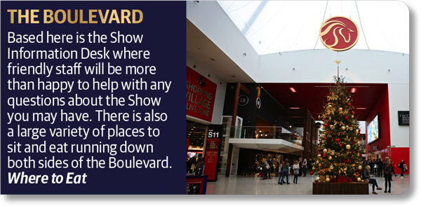 The Boulevard - Based here it the Show Information Desk where friendly staff will be more than happy to help with any questions about the Show you may have. There is also a large variety of places to sit and eat running down both sides of the Boulevard