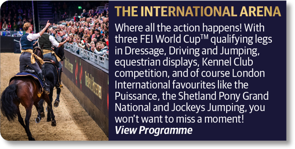 The International Arena - Where all the action happens! With three FEI World Cup qualifying legs in Dressage, Driving and Jumping, equestrian displays, Kennel Club competition, and of course London International favourites like the Puissance, the Shetland Pony Grand National and Jockeys Jumping, you won't want to miss a moment!