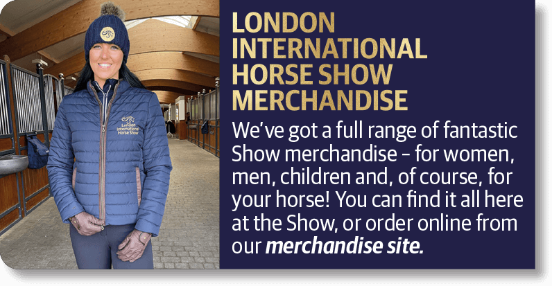 LONDON INTERNATIONAL HORSE SHOW MERCHANDISE We've got a full range of fantastic Show merchandise • for women, men, children and, of course, for your horse! You can find it all here at the Show, or order online from our merchandise site.