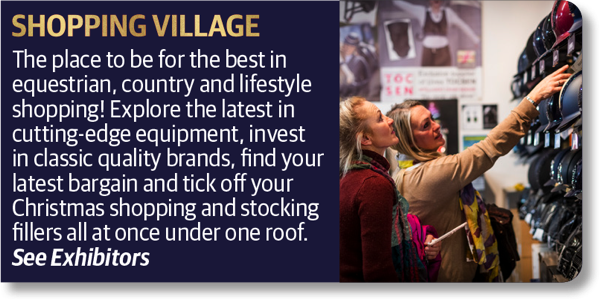 Shopping Village - The place to be for the best in equestrian, country and lifestyle shopping! Explore the latest in cutting-edge equipment, invest in classic quality brands, find your latest bargain and tick off your Christmas shopping and stocking fillers all at once under one roof.