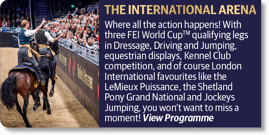 The International Arena - Where all the action happens! With three FEI World Cup qualifying legs in Dressage, Driving and Jumping, equestrian displays, Kennel Club competition, and of course London International favourites like the LeMieux Puissance, the Shetland Pony Grand National and Jockeys Jumping, you won't want to miss a moment!