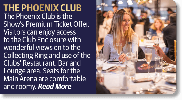 The Phoenix Club is the Show’s Premium Ticket Offer. Visitors can enjoy access to the Club Enclosure with wonderful views on to the Collecting Ring and use of the Clubs’ Restaurant, Bar and Lounge area. Seats for the Main Arena are comfortable and roomy.